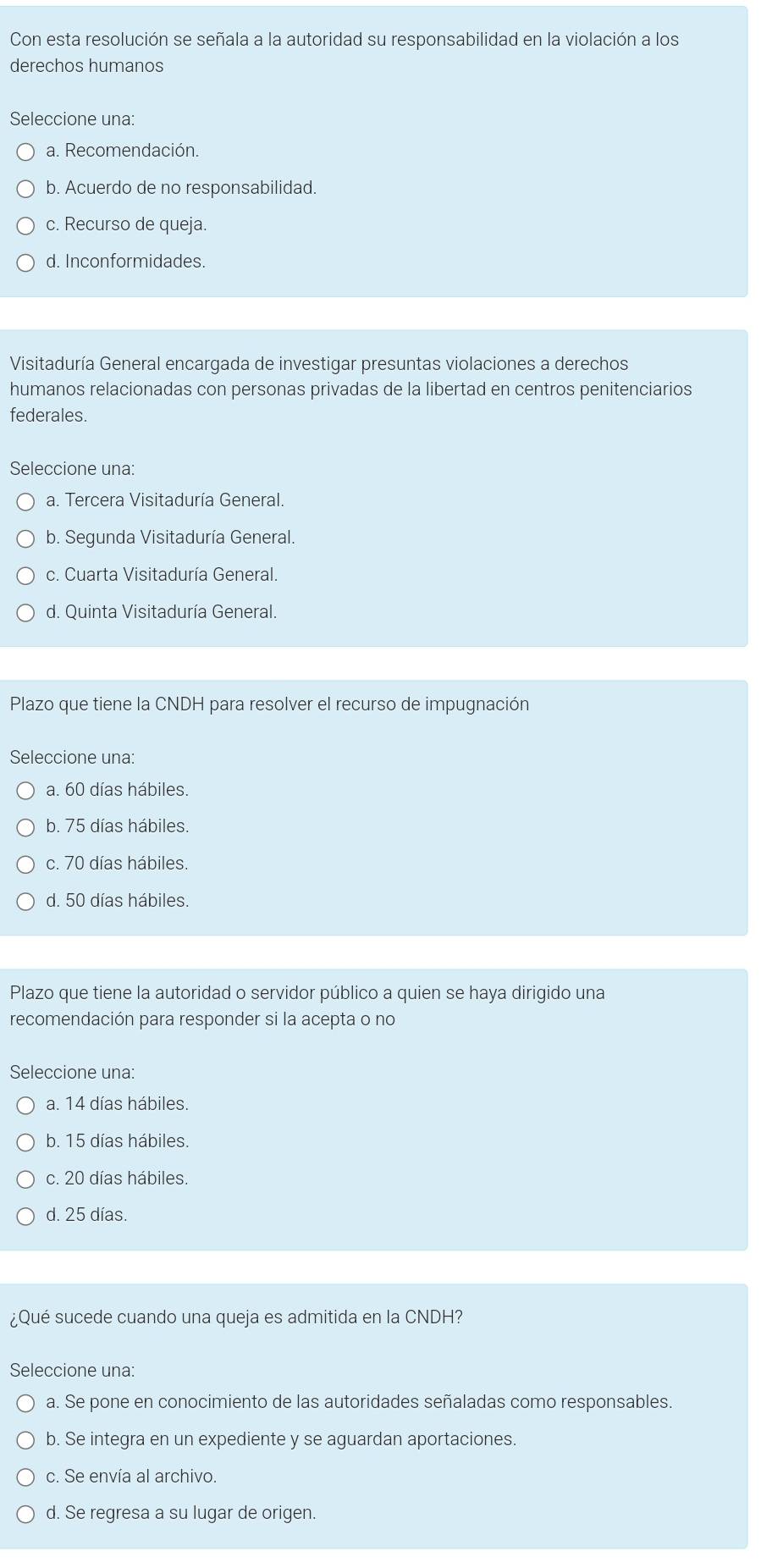 Con esta resolución se señala a la autoridad su responsabilidad en la violación a los
derechos humanos
Seleccione una:
a. Recomendación.
b. Acuerdo de no responsabilidad.
c. Recurso de queja.
d. Inconformidades.
Visitaduría General encargada de investigar presuntas violaciones a derechos
humanos relacionadas con personas privadas de la libertad en centros penitenciarios
federales.
Seleccione una:
a. Tercera Visitaduría General.
b. Segunda Visitaduría General.
c. Cuarta Visitaduría General.
d. Quinta Visitaduría General.
Plazo que tiene la CNDH para resolver el recurso de impugnación
Seleccione una:
a. 60 días hábiles.
b. 75 días hábiles.
c. 70 días hábiles.
d. 50 días hábiles.
Plazo que tiene la autoridad o servidor público a quien se haya dirigido una
recomendación para responder si la acepta o no
Seleccione una:
a. 14 días hábiles.
b. 15 días hábiles.
c. 20 días hábiles.
d. 25 días.
¿Qué sucede cuando una queja es admitida en la CNDH?
Seleccione una:
a. Se pone en conocimiento de las autoridades señaladas como responsables.
b. Se integra en un expediente y se aguardan aportaciones.
c. Se envía al archivo.
d. Se regresa a su lugar de origen.