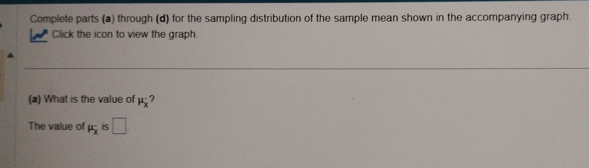 Complete parts (a) through (d) for the sampling distribution of the sample mean shown in the accompanying graph. 
Click the icon to view the graph. 
(a) What is the value of mu _X^- ? 
The value of mu _x^- is □.