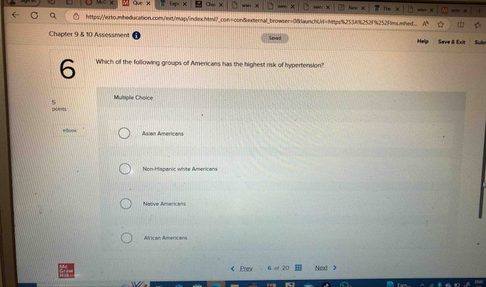 New ww
https://ezto.mheducation.com/ext/map/index.html?_con=con&external_browser=0&launchUrl=https%253A%252F%252Flms.mhed.
Chapter 9 & 10 Assessment Saved Help Save & Exit Subr
6 Which of the following groups of Americans has the highest risk of hypertension?
5 Multiple Choice
points
elook Asian Americans
Non-Hispanic white Americans
Native Americans
African Americans
Prev of 20 Next