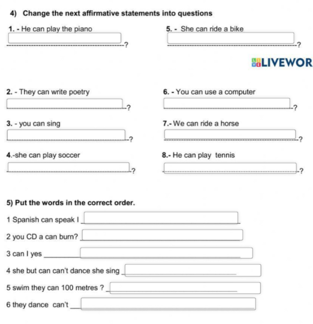 Change the next affirmative statements into questions 
1. - He can play the piano 5. - She can ride a bike 
? 
_ 
_? 
HLIVEWOR 
2. - They can write poetry 6. - You can use a computer 
? 
? 
3. - you can sing 7.- We can ride a horse 
? 
_ 
? 
4.-she can play soccer 8.- He can play tennis 
-? 
_ 
_ 
_ 
? 
5) Put the words in the correct order. 
1 Spanish can speak I_ 
_ 
2 you CD a can burn?_ 
_ 
3 can I yes_ 
_ 
4 she but can can't dance she sing_ 
5 swim they can 100 metres ?_ 
6 they dance can't_ 
_