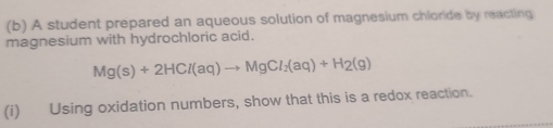 A student prepared an aqueous solution of magnesium chlorde by reacting 
magnesium with hydrochloric acid.
Mg(s)+2HCl(aq)to MgCl_2(aq)+H_2(g)
(i) Using oxidation numbers, show that this is a redox reaction.