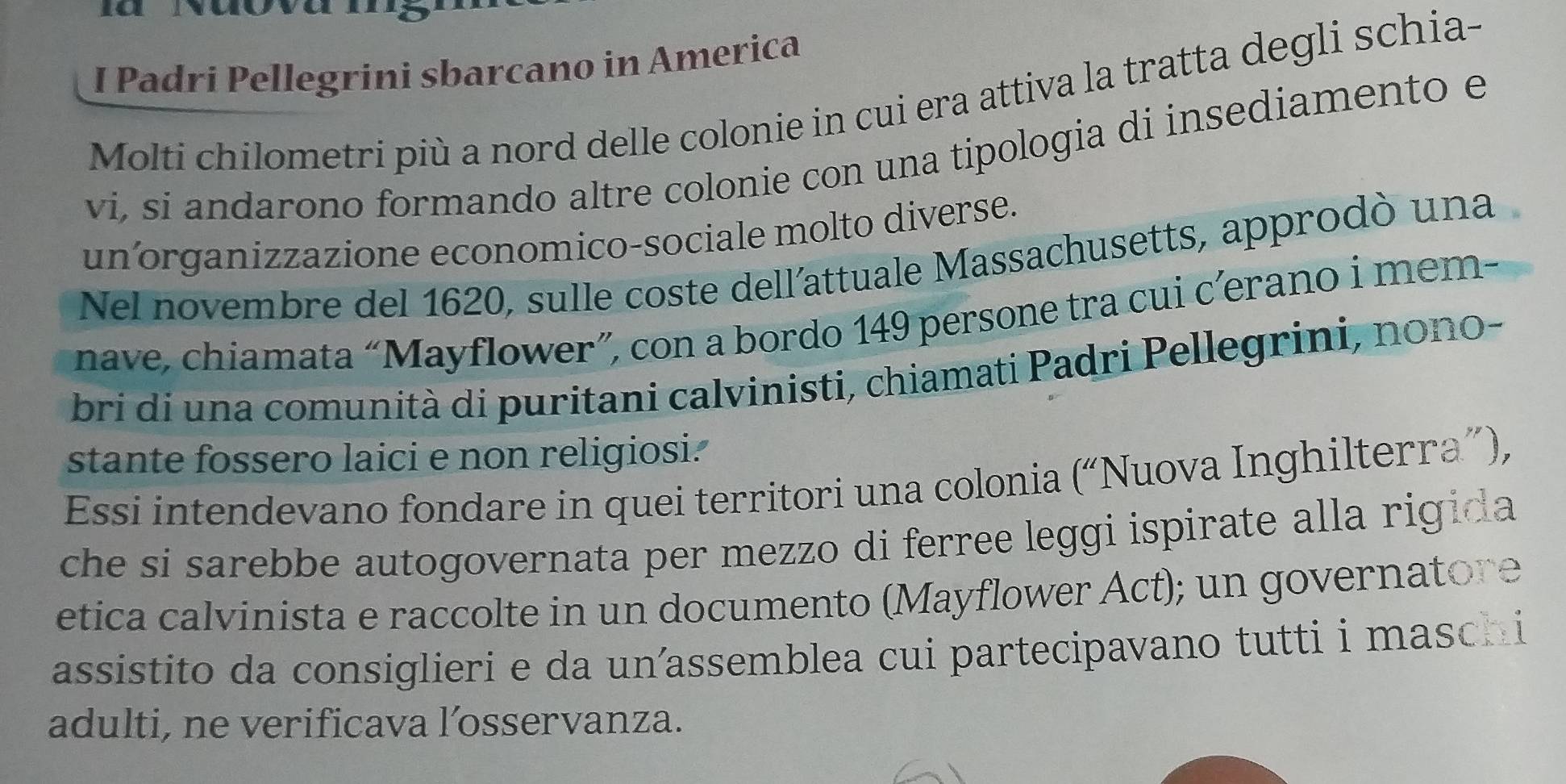 yuovai 
I Padri Pellegrini sbarcano in America 
Molti chilometri più a nord delle colonie in cui era attiva la tratta degli schia- 
vi, si andarono formando altre colonie con una tipologia di insediamento e 
un´organizzazione economico-sociale molto diverse. 
Nel novembre del 1620, sulle coste dell'attuale Massachusetts, approdò una 
nave, chiamata “Mayflower”, con a bordo 149 persone tra cui c’erano i mem- 
bri di una comunità di puritani calvinisti, chiamati Padri Pellegrini, nono- 
stante fossero laici e non religiosi. 
Essi intendevano fondare in quei territori una colonia (“Nuova Inghilterra”), 
che si sarebbe autogovernata per mezzo di ferree leggi ispirate alla rigida 
etica calvinista e raccolte in un documento (Mayflower Act); un governatore 
assistito da consiglieri e da un’assemblea cui partecipavano tutti i masch i 
adulti, ne verificava l’osservanza.