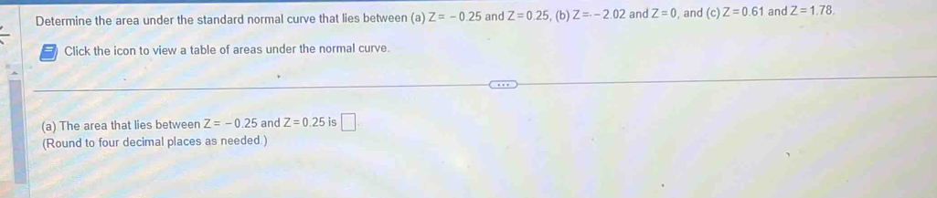 Determine the area under the standard normal curve that lies between (a) Z=-0.25 and Z=0.25 , (b) Z=-2.02 and Z=0 , and (c)Z=0.61 and Z=1.78. 
Click the icon to view a table of areas under the normal curve. 
(a) The area that lies between Z=-0.25 and Z=0.25 is □ 
(Round to four decimal places as needed.)