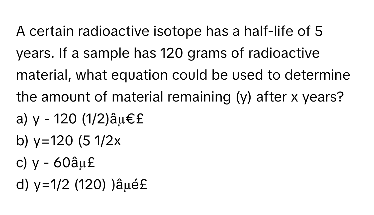 A certain radioactive isotope has a half-life of 5 years. If a sample has 120 grams of radioactive material, what equation could be used to determine the amount of material remaining (y) after x years? 
a) y - 120 (1/2)âµ€£ 
b) y=120 (5 1/2x 
c) y - 60âµ£ 
d) y=1/2 (120) )âμé£