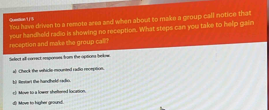 You have driven to a remote area and when about to make a group call notice that
your handheld radio is showing no reception. What steps can you take to help gain
reception and make the group call?
Select all correct responses from the options below.
a) Check the vehicle-mounted radio reception.
b) Restart the handheld radio.
c) Move to a lower sheltered location.
d) Move to higher ground.