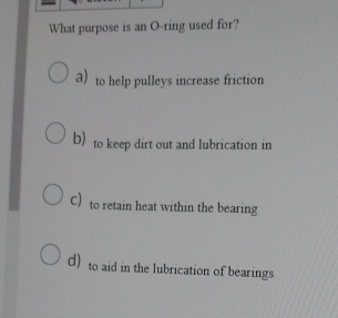 What purpose is an O-ring used for?
a) to help pulleys increase friction
b) to keep dirt out and lubrication in
C) to retain heat within the bearing
d) to aid in the lubrication of bearings