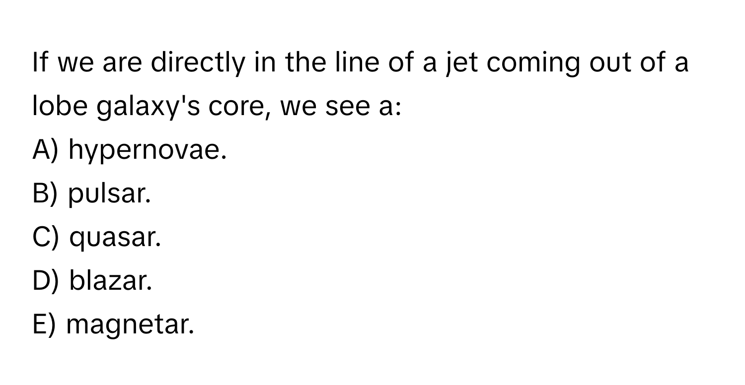 If we are directly in the line of a jet coming out of a lobe galaxy's core, we see a: 
A) hypernovae.
B) pulsar.
C) quasar.
D) blazar.
E) magnetar.