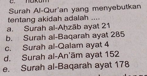 hukum
Surah Al-Qur'an yang menyebutkan
tentang akidah adalah ....
a. Surah al-Aḥzāb ayat 21
b. Surah al-Baqarah ayat 285
c. Surah al-Qalam ayat 4
d. Surah al-An’ām ayat 152
e. Surah al-Baqarah ayat 178