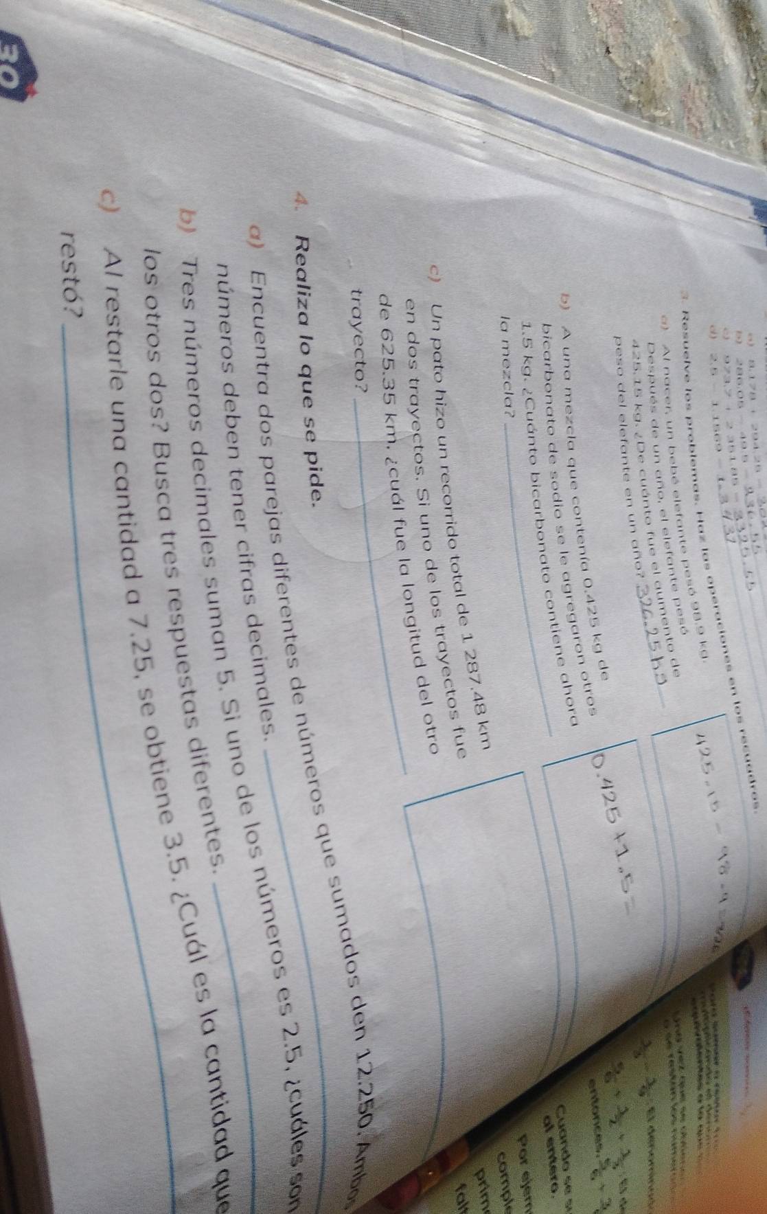 “)
286.05 - 49.5
_ 
e
973.7 + 2 351.85 =
Resuelve los problemas. Haz las operaciones en los recuadros 
o ) 2.5- 1.1569 - 
2 
d t c 
a) Al nacer, un bebé elefante pesó 98.9 kd
Ré e d e re = 
L se retan los numeto 
Después de un año, el elefante pesó
425.15 kg. ¿De cuánto fue el aumento de
 1/3 - 1/9 =0 C a 
peso del elefante en un año?
 5/6 + 1/2 + 1/3 =5
entonces.  5/6 +frac 3
b) A una mezcla que contenía 0.425 kg de 
bicarbonato de sodio se le agregaron otros 
Cuando se sí 
al entero.
1.5 kg. ¿Cuánto bicarbonato contiene ahora 
Por ejem 
la mezcla? 
comple 
c) Un pato hizo un recorrido total de 1 287.48 km
prim 
en dos trayectos. Si uno de los trayectos fue 
falt 
de 625.35 km. ¿cuál fue la longitud del otro 
trayecto? 
4. Realiza lo que se pide. a) Encuentra dos parejas diferentes de números que sumados den 12.250. Ambo 
números deben tener cifras decimales. 
b) Tres números decimales suman 5. Si uno de los números es 2.5, ¿cuáles son 
los otros dos? Busca tres respuestas diferentes. 
c) Al restarle una cantidad a 7.25, se obtiene 3.5. ¿Cuál es la cantidad que 
restó?