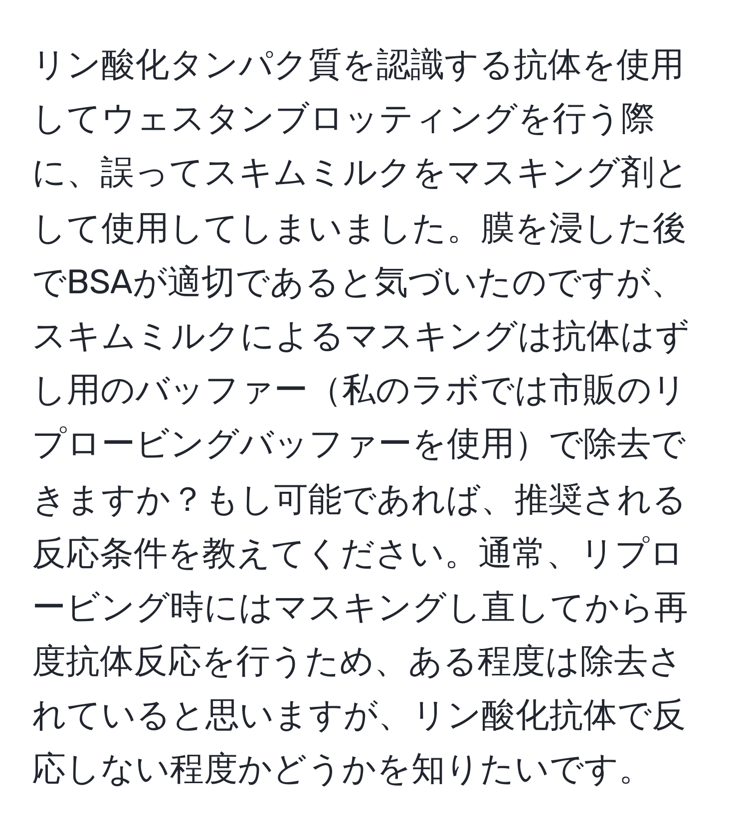 リン酸化タンパク質を認識する抗体を使用してウェスタンブロッティングを行う際に、誤ってスキムミルクをマスキング剤として使用してしまいました。膜を浸した後でBSAが適切であると気づいたのですが、スキムミルクによるマスキングは抗体はずし用のバッファー私のラボでは市販のリプロービングバッファーを使用で除去できますか？もし可能であれば、推奨される反応条件を教えてください。通常、リプロービング時にはマスキングし直してから再度抗体反応を行うため、ある程度は除去されていると思いますが、リン酸化抗体で反応しない程度かどうかを知りたいです。