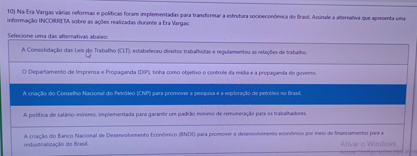 Na Era Vargas várias reformas e políticas foram implementadas para transformar a estrutura socioeconômica do Brasil. Assinale a alternativa que apresenta uma
informação INCORRETA sobre as ações realizadas durante a Era Vargas:
Selecione uma das alternativas abaixo:
A Consolidação das Leis do Trabalho (CLT), estabeleceu direitos trabalhistas e regulamentou as relações de trabalho.
Departamento de Imprensa e Propaganda (DIP), tinha como objetivo o controle da mídia e a propaganda do governo.
A criação do Conselho Nacional do Petróleo (CNP) para promover a pesquisa e a exploração de petróleo no Brasil.
A política de salário-mínimo, implementada para garantir um padrão mínimo de remuneração para os trabalhadores.
A criação do Banco Nacional de Desenvolvimento Econômico (BNDE) para promover o desenvolvimento econômico por meio de financiamentos para a
industrialização do Brasil. Ativar o Windows
Acesse Configurações