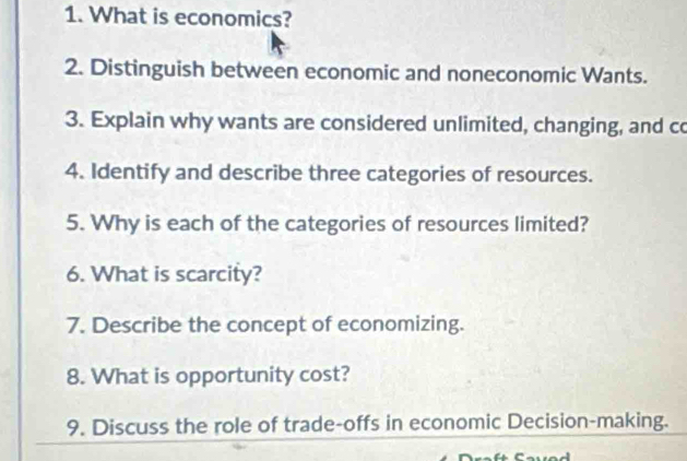 What is economics? 
2. Distinguish between economic and noneconomic Wants. 
3. Explain why wants are considered unlimited, changing, and co 
4. Identify and describe three categories of resources. 
5. Why is each of the categories of resources limited? 
6. What is scarcity? 
7. Describe the concept of economizing. 
8. What is opportunity cost? 
9. Discuss the role of trade-offs in economic Decision-making.