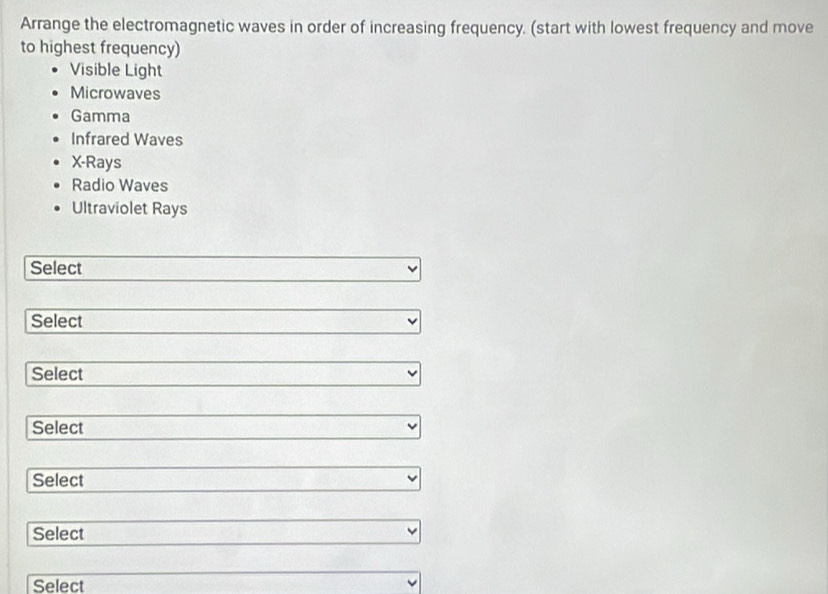 Arrange the electromagnetic waves in order of increasing frequency. (start with lowest frequency and move
to highest frequency)
Visible Light
Microwaves
Gamma
Infrared Waves
X -Rays
Radio Waves
Ultraviolet Rays
Select
Select
Select
Select
Select
Select
Select