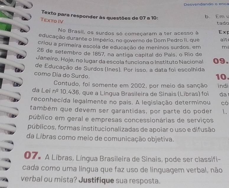 Desvendando o enca 
Texto para responder às questões de 07 a 10: b. Em 
Texto IV 
tado 
No Brasil, os surdos só começaram a ter acesso à Exp 
educação durante o Império, no governo de Dom Pedro II, que alt 
criou a primeira escola de educação de meninos surdos, em ma 
26 de setembro de 1857, na antiga capital do País, o Rio de 
Janeiro. Hoje, no lugar da escola funciona o Instituto Nacional 09. 
de Educação de Surdos (Ines). Por isso, a data foi escolhida 
como Dia do Surdo. 
10. 
Contudo, foi somente em 2002, por meio da sanção indi 
da Lei n^(_ 0) 10.436, que a Língua Brasileira de Sinais (Libras) foi da 
reconhecida legalmente no país. A legislação determinou có 
também que devem ser garantidas, por parte do poder 1. 
público em geral e empresas concessionárias de serviços 
públicos, formas institucionalizadas de apoiar o uso e difusão 
da Libras como meio de comunicação objetiva. 
07. A Libras, Língua Brasileira de Sinais, pode ser classifi- 
cada como uma língua que faz uso de linguagem verbal, não 
verbal ou mista? Justifique sua resposta.