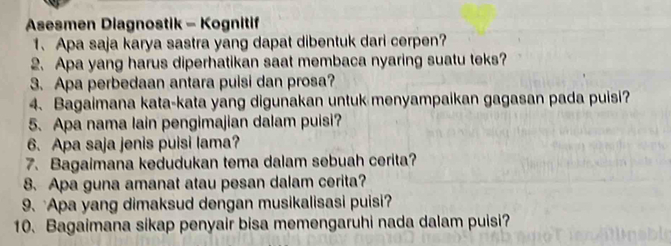 Asesmen Diagnostik - Kognitif 
1. Apa saja karya sastra yang dapat dibentuk dari cerpen? 
2. Apa yang harus diperhatikan saat membaca nyaring suatu teks? 
3. Apa perbedaan antara puisi dan prosa? 
4. Bagaimana kata-kata yang digunakan untuk menyampaikan gagasan pada puisi? 
5. Apa nama lain pengimajian dalam puisi? 
6. Apa saja jenis puisi lama? 
7. Bagaimana kedudukan tema dalam sebuah cerita? 
8. Apa guna amanat atau pesan dalam cerita? 
9. Apa yang dimaksud dengan musikalisasi puisi? 
10. Bagaimana sikap penyair bisa memengaruhi nada dalam puisi?