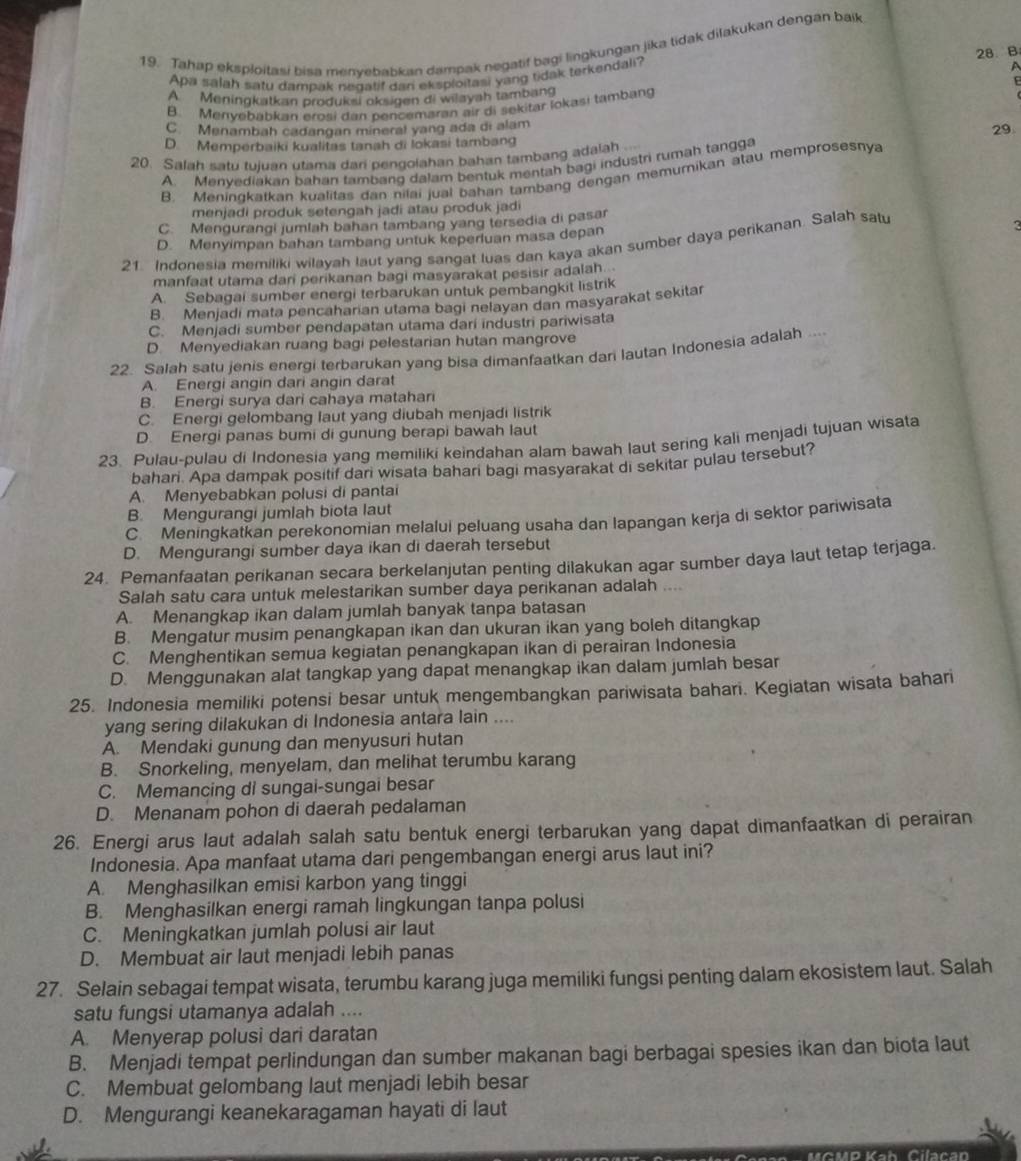 Tahap eksploitasi bisa menvebabkan dampak negatif bagi lingkungan jika tidak dilakukan dengan baik
  
Apa salah satu dampak negatif dan eksploitasi yang tidak terkendali? 28.B
A Meningkatkan produksi oksigen di wilayah tambang
B. Menyebábkan erosi dan pencemaran air di sekitar lokasi tambang
C. Menambah cadangan mineral yang ada di alam
29
D. Memperbaiki kualitas tanah di lokasi tambang
20. Salah satu tujuan utama dari pengolahan bahan tambang adalah
A. Menyediakan bahan tambang dalam bentuk mentah bagi industri rumah tangga
B. Meningkatkan kualitas dan nilai jual bahan tambang dengan memumikan atau memprosesnya
menjadi produk setengah jadi atau produk jadi
C. Mengurangi jumlah bahan tambang yang tersedia di pasar
D. Menyimpan bahan tambang untuk keperluan masa depan
21. Indonesia memiliki wilayah laut yang sangat luas dan kaya akan sumber daya perikanan. Salah satu
3
manfaat utama dari perikanan bagi masyarakat pesisir adalah...
A. Sebagai sumber energi terbarukan untuk pembangkit listrik
B. Menjadi mata pencaharian utama bagi nelayan dan masyarakat sekita
C. Menjadi sumber pendapatan utama dari industri pariwisata
D. Menyediakan ruang bagi pelestarian hutan mangrove
22. Salah satu jenis energi terbarukan yang bisa dimanfaatkan dari lautan Indonesia adalah
A. Energi angin dari angin darat
B. Energi surya dari cahaya matahan
C. Energi gelombang laut yang diubah menjadi listrik
D. Energi panas bumi di gunung berapi bawah laut
23. Pulau-pulau di Indonesia yang memiliki keindahan alam bawah laut sering kali menjadi tujuan wisata
bahari. Apa dampak positif dari wisata bahari bagi masyarakat di sekitar pulau tersebut?
A. Menyebabkan polusi di pantai
B. Mengurangi jumlah biota laut
C. Meningkatkan perekonomian melalui peluang usaha dan lapangan kerja di sektor pariwisata
D. Mengurangi sumber daya ikan di daerah tersebut
24. Pemanfaatan perikanan secara berkelanjutan penting dilakukan agar sumber daya laut tetap terjaga
Salah satu cara untuk melestarikan sumber daya perikanan adalah   
A. Menangkap ikan dalam jumlah banyak tanpa batasan
B. Mengatur musim penangkapan ikan dan ukuran ikan yang boleh ditangkap
C. Menghentikan semua kegiatan penangkapan ikan di perairan Indonesia
D. Menggunakan alat tangkap yang dapat menangkap ikan dalam jumlah besar
25. Indonesia memiliki potensi besar untuk mengembangkan pariwisata bahari. Kegiatan wisata bahari
yang sering dilakukan di Indonesia antara lain ....
A. Mendaki gunung dan menyusuri hutan
B. Snorkeling, menyelam, dan melihat terumbu karang
C. Memancing di sungai-sungai besar
D. Menanam pohon di daerah pedalaman
26. Energi arus laut adalah salah satu bentuk energi terbarukan yang dapat dimanfaatkan di perairan
Indonesia. Apa manfaat utama dari pengembangan energi arus laut ini?
A. Menghasilkan emisi karbon yang tinggi
B. Menghasilkan energi ramah lingkungan tanpa polusi
C. Meningkatkan jumlah polusi air laut
D. Membuat air laut menjadi lebih panas
27. Selain sebagai tempat wisata, terumbu karang juga memiliki fungsi penting dalam ekosistem laut. Salah
satu fungsi utamanya adalah ....
A. Menyerap polusi dari daratan
B. Menjadi tempat perlindungan dan sumber makanan bagi berbagai spesies ikan dan biota laut
C. Membuat gelombang laut menjadi lebih besar
D. Mengurangi keanekaragaman hayati di laut