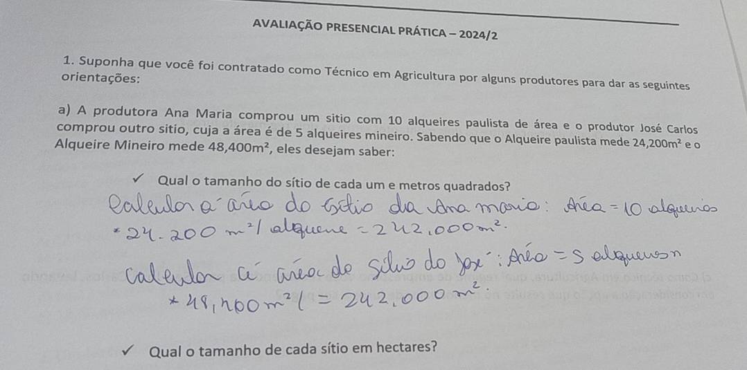 AVALIAÇÃO PRESENCIAL PRÁTICA - 2024/2 
1. Suponha que você foi contratado como Técnico em Agricultura por alguns produtores para dar as seguintes 
orientações: 
a) A produtora Ana Maria comprou um sitio com 10 alqueires paulista de área e o produtor José Carlos 
comprou outro sitio, cuja a área é de 5 alqueires mineiro. Sabendo que o Alqueire paulista mede 24,200m^2 e o 
Alqueire Mineiro mede 48,400m^2 , eles desejam saber: 
Qual o tamanho do sítio de cada um e metros quadrados? 
Qual o tamanho de cada sítio em hectares?