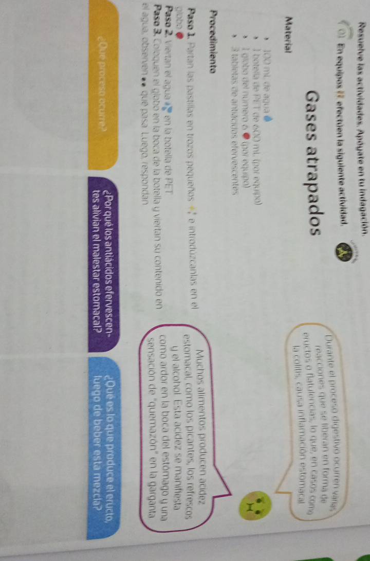 Resuelve las actividades. Apóyate en tu indagación. 
01 En equipos # efectúen la siguiente actividad. 
Durante el proceso digestivo ocurren varías 
Gases atrapados reacciones que se liberan en forma de 
eryctos o flatulencias, lo que, en casos com 
Material la colitis, causa inflamación estomacal
100 mL de agua ● 
* 1 botella de PET de 600 mL (por equipo) 
* 1 globa del número 6 ● (par equipo) 
)( 
* 3 tabletas de antiácidos efervescentes 
Procedimiento 
Paso 1. Partan las pastillas en trozos pequeños + 2 e introdúzcanlas en el Muchos alimentos producen acídez 
globe estomacal, como los picantes, los refrescos 
Paso 2, Viertan el agua 2 en la botella de PET y el alcohol. Esta acidez se manifiesta 
Paso 3. Coloquen el globó en la boca de la botella y viertan su contenido en como ardor en la boca del estómago y una 
sensación de "quemazón" en la garganta 
el agua, observen «● que pasa. Luego, respondan 
¿Que proceso ocurre? ¿Por qué los antiácidos efervescen- ¿Qué es lo que produce el eructo, 
tes alivian el malestar estomacal? luego de beber esta mezcla?