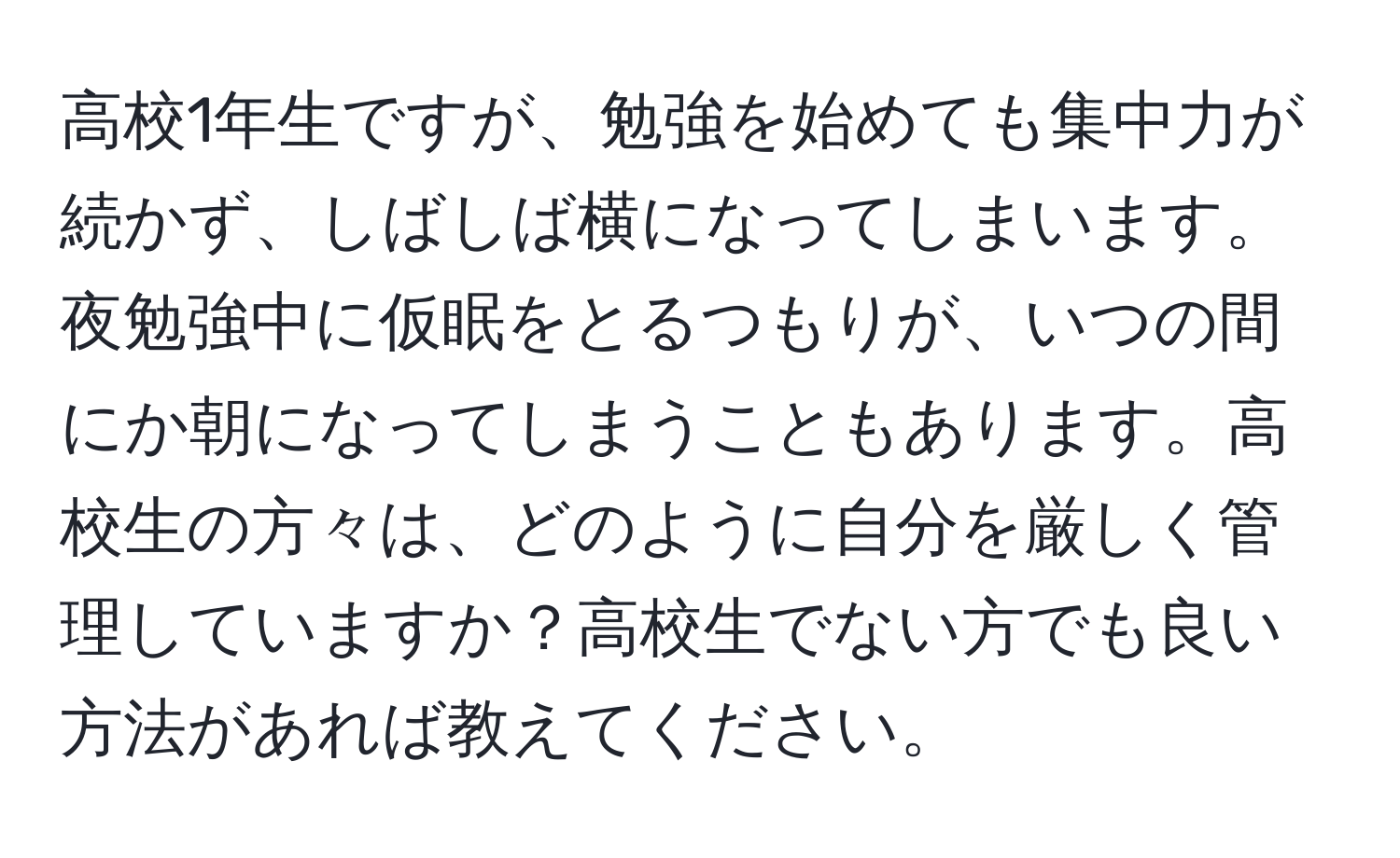 高校1年生ですが、勉強を始めても集中力が続かず、しばしば横になってしまいます。夜勉強中に仮眠をとるつもりが、いつの間にか朝になってしまうこともあります。高校生の方々は、どのように自分を厳しく管理していますか？高校生でない方でも良い方法があれば教えてください。