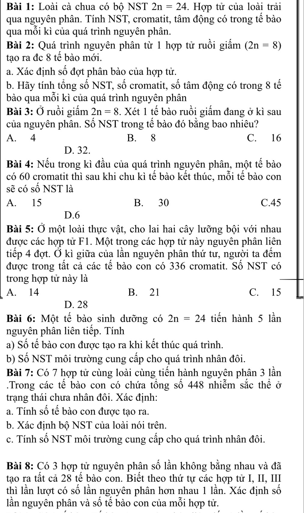 Loài cà chua có bộ NST 2n=24. Hợp tử của loài trải
qua nguyên phân. Tính NST, cromatit, tâm động có trong tế bào
qua mỗi kì của quá trình nguyên phân.
Bài 2: Quá trình nguyên phân từ 1 hợp tử ruồi giấm (2n=8)
tạo ra đc 8 tế bào mới.
a. Xác định số đợt phân bào của hợp tử.
b. Hãy tính tổng số NST, số cromatit, số tâm động có trong 8 tế
bào qua mỗi kì của quá trình nguyên phân
Bài 3: Ở ruồi giấm 2n=8. Xét 1 tế bào ruồi giấm đang ở kì sau
của nguyên phân. Số NST trong tế bào đó bằng bao nhiêu?
A. 4 B. 8 C. 16
D. 32.
Bài 4: Nếu trong kì đầu của quá trình nguyên phân, một tế bào
có 60 cromatit thì sau khi chu kì tế bào kết thúc, mỗi tế bào con
sẽ có số NST là
A. 15 B. 30 C.45
D.6
Bài 5: Ở một loài thực vật, cho lai hai cây lưỡng bội với nhau
được các hợp tử F1. Một trong các hợp tử này nguyên phân liên
tiếp 4 đợt. Ở kì giữa của lần nguyên phân thứ tư, người ta đếm
được trong tất cả các tế bào con có 336 cromatit. Số NST có
trong hợp tử này là
A. 14 B. 21 C. 15
D. 28
Bài 6: Một tế bào sinh dưỡng có 2n=24 tiến hành 5 lần
nguyên phân liên tiếp. Tính
a) Số tế bào con được tạo ra khi kết thúc quá trình.
b) Số NST môi trường cung cấp cho quá trình nhân đôi.
Bài 7: Có 7 hợp tử cùng loài cùng tiến hành nguyên phân 3 lần
.Trong các tế bào con có chứa tồng số 448 nhiễm sắc thể ở
trạng thái chưa nhân đôi. Xác định:
a. Tính số tế bào con được tạo ra.
b. Xác định bộ NST của loài nói trên.
c. Tính số NST môi trường cung cấp cho quá trình nhân đôi.
Bài 8: Có 3 hợp tử nguyên phân số lần không bằng nhau và đã
tạo ra tất cả 28 tế bào con. Biết theo thứ tự các hợp tử I, II, III
thì lần lượt có số lần nguyên phân hơn nhau 1 lần. Xác định số
lần nguyên phân và số tế bào con của mỗi hợp tử.