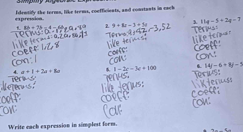 Simpiy Alge brait L 
Identify the terms, like terms, coefficients, and constants in each 
expression.
1.8b+7b=4-6b
2. 9+8z-3+5z
3. 11q-5+2q-7
4. a+1+2a+8a
5. 1-2c-3c+100 6. 14j-6+8j-5
Write each expression in simplest form.
2a-5a