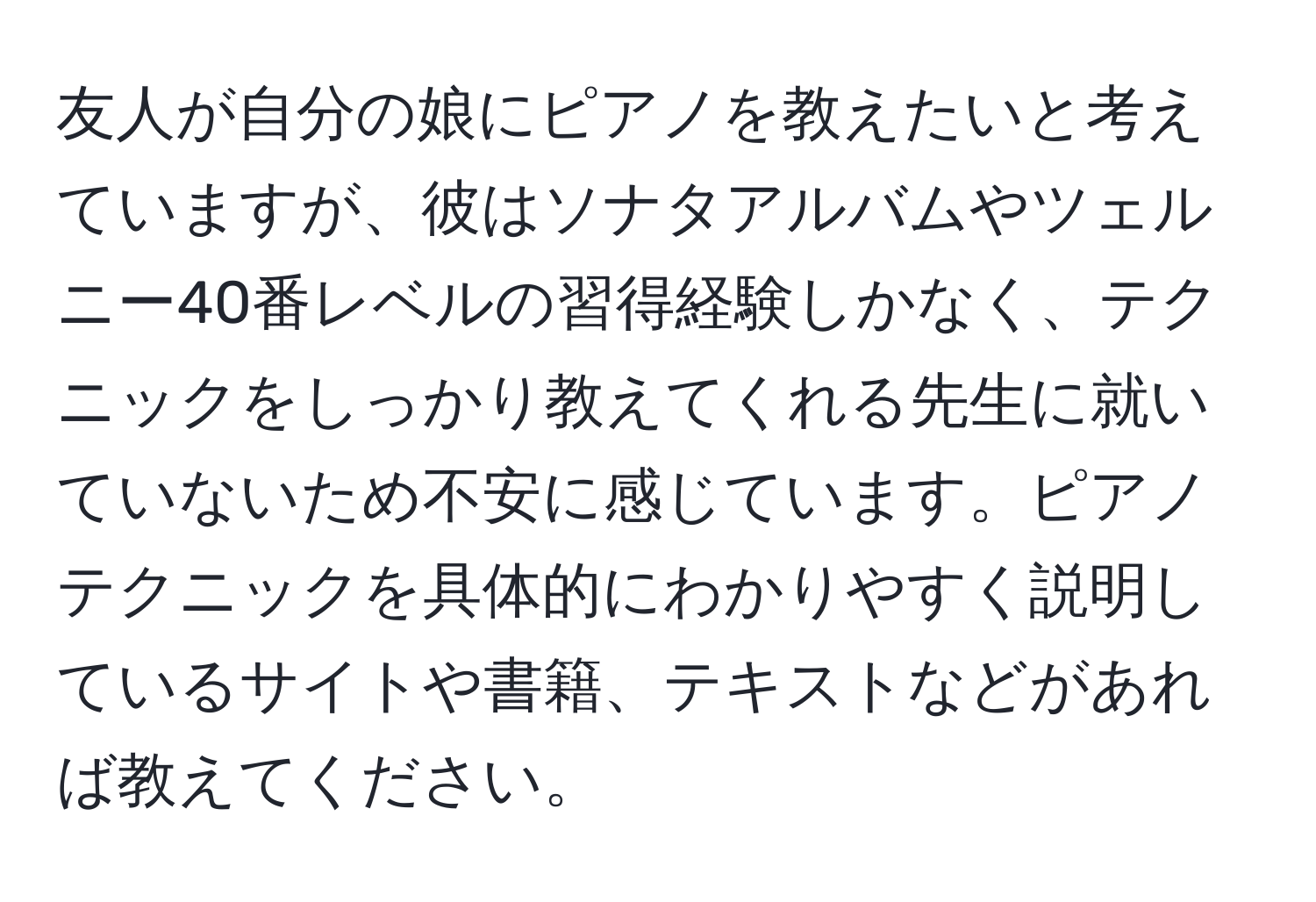 友人が自分の娘にピアノを教えたいと考えていますが、彼はソナタアルバムやツェルニー40番レベルの習得経験しかなく、テクニックをしっかり教えてくれる先生に就いていないため不安に感じています。ピアノテクニックを具体的にわかりやすく説明しているサイトや書籍、テキストなどがあれば教えてください。