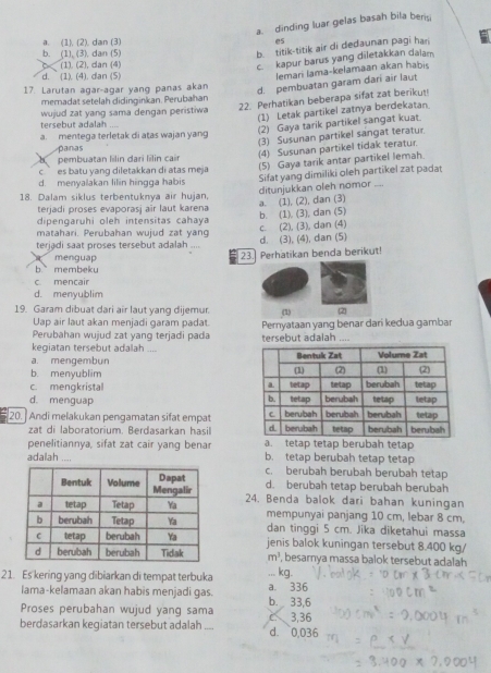 a. dinding luar gelas basah bila beris
a. (1). (2), dan (3)
b. (1), (3). dan (5)
b. titik-titik air di dedaunan pagi han
C (1). (2), dan (4)
c kapur barus yang diletakkan daiam.
d. (1). (4). dan (5)
lemari lama-kelamaan akan habi
17. Larutan agar-agar yang panas akan
d. pembuatan garam dari air laut
mernadat setelah didingirkan. Perubahan
tersebut adalah  wujud zat yang sama dengan peristiwa 22. Perhatikan beberapa sifat zat berikut
(1) Letak partikel zatnya berdekatan
(2) Gaya tarik partikel sangat kuat.
a. mentega terletak di atas wajan yang
(3) Susunan partikel sangat teratur.
panas
(4) Susunan partikel tidak teratur.
b pembuatan lilin dari lilin cair
c  es batu yang diletakkan di atas meja 
(5) Gaya tarik antar partikel lemah.
Sifat yang dimiliki oleh partikel zat padat ditunjukkan oleh nomor
d. menyalakan lilin hingga habis _
18. Dalam siklus terbentuknya air hujan,
terjadi proses evaporasj aîr laut karena
dipengaruhi oleh intensitas cahaya b. (1). (3), dan (5) a. (1), (2), dan (3)
matahari. Perubahan wujud zat yang
terjadi saat proses tersebut adalah .... d. (3), (4), dan (5) c. (2), (3), dan (4)
menguap 23. Perhatikan benda berikut!
b membeku
c mencair
d. menyublim
19. Garam dibuat dari air laut yang dijemur. (1) 2
Uap air laut akan menjadi garam padat.
Perubahan wujud zat yang terjadi pada Pernyataan yang benar dari kedua gambar
kegiatan tersebut adalah .... tersebut adalah ....
a. mengembun
c. mengkristal
b. menyublim
d. menguap 
20. Andi melakukan pengamatan sifat empat 
zat di laboratorium. Berdasarkan hasil 
penelitiannya, sifat zat cair yang benar a. tetap tetap berubah tetap
adaiah .... b. tetap berubah tetap tetap
c. berubah berubah berubah tetap
d. berubah tetap berubah berubah
24. Benda balok dari bahan kuningan
mempunyai panjang 10 cm, lebar 8 cm,
dan tinggi 5 cm. Jika diketahui massa
jenis balok kuningan tersebut 8.400 kg/
m^3 , besarnya massa balok tersebut adalah
21. Es kering yang dibiarkan di tempat terbuka ... kg.
lama-kelamaan akan habis menjadi gas. a. 336
Proses perubahan wujud yang sama b. 33,6
berdasarkan kegiatan tersebut adalah . d. 0,036 3,36