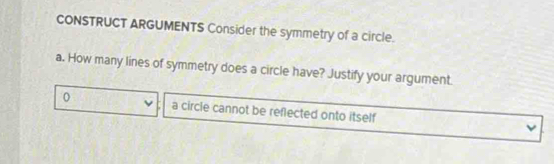 CONSTRUCT ARGUMENTS Consider the symmetry of a circle. 
a. How many lines of symmetry does a circle have? Justify your argument. 
0 a circle cannot be reflected onto itself ν