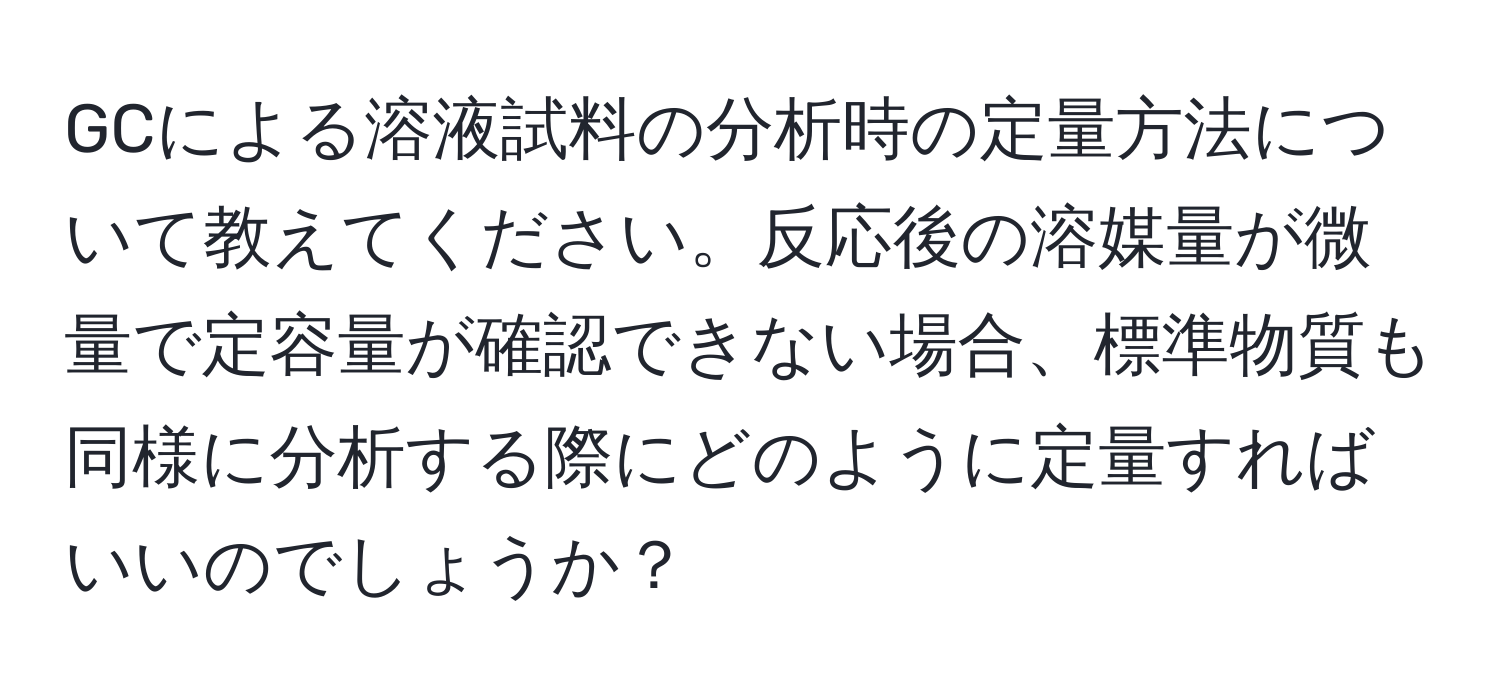 GCによる溶液試料の分析時の定量方法について教えてください。反応後の溶媒量が微量で定容量が確認できない場合、標準物質も同様に分析する際にどのように定量すればいいのでしょうか？