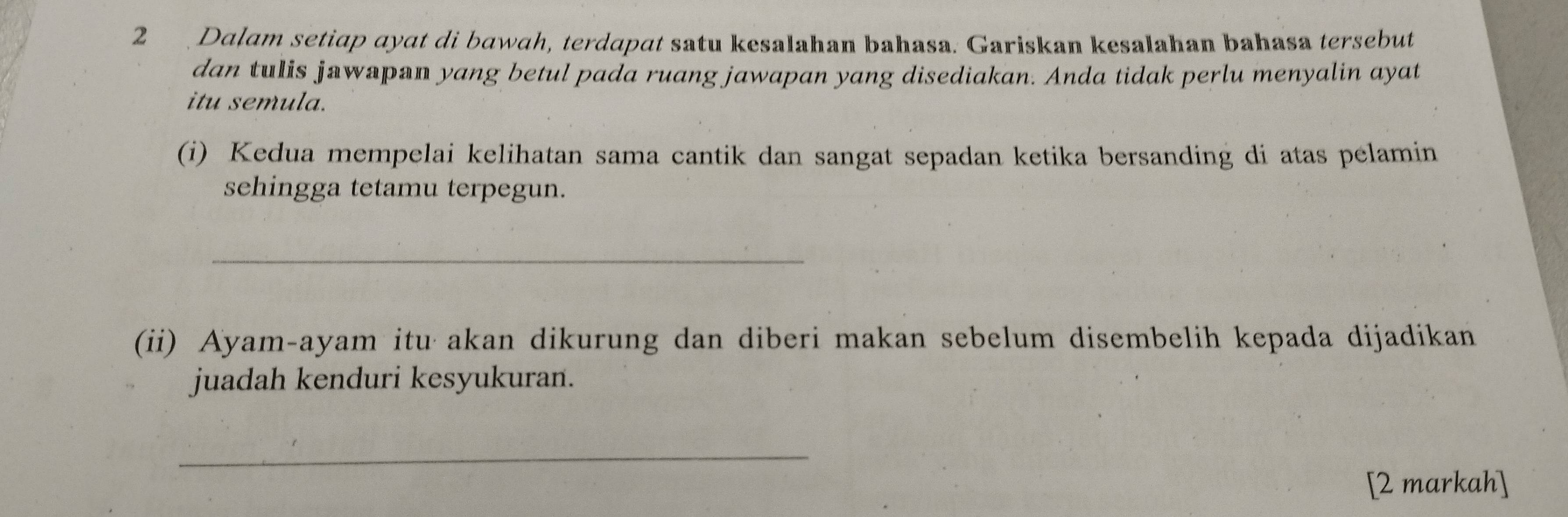 Dalam setiap ayat di bawah, terdapat satu kesalahan bahasa. Gariskan kesalahan bahasa tersebut 
dan tulis jawapan yang betul pada ruang jawapan yang disediakan. Anda tidak perlu menyalin ayat 
itu semula. 
(i) Kedua mempelai kelihatan sama cantik dan sangat sepadan ketika bersanding di atas pelamin 
sehingga tetamu terpegun. 
_ 
(ii) Ayam-ayam itu akan dikurung dan diberi makan sebelum disembelih kepada dijadikan 
juadah kenduri kesyukuran. 
_ 
[2 markah]