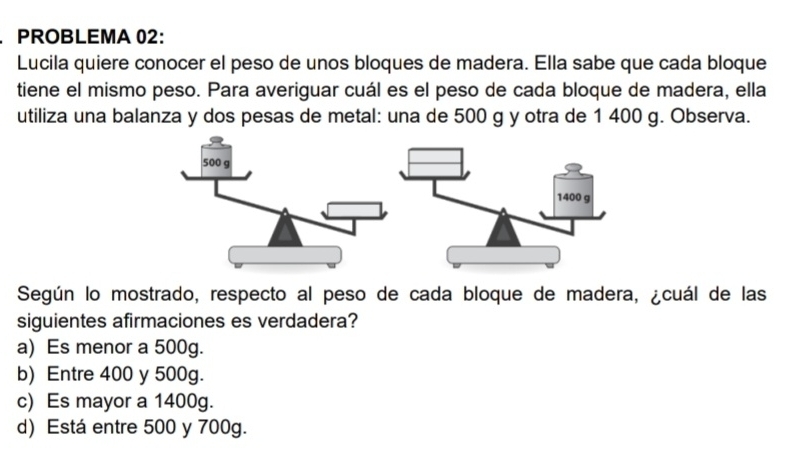 PROBLEMA 02:
Lucila quiere conocer el peso de unos bloques de madera. Ella sabe que cada bloque
tiene el mismo peso. Para averiguar cuál es el peso de cada bloque de madera, ella
utiliza una balanza y dos pesas de metal: una de 500 g y otra de 1 400 g. Observa.
Según lo mostrado, respecto al peso de cada bloque de madera, ¿cuál de las
siguientes afirmaciones es verdadera?
a) Es menor a 500g.
b) Entre 400 y 500g.
c) Es mayor a 1400g.
d) Está entre 500 y 700g.