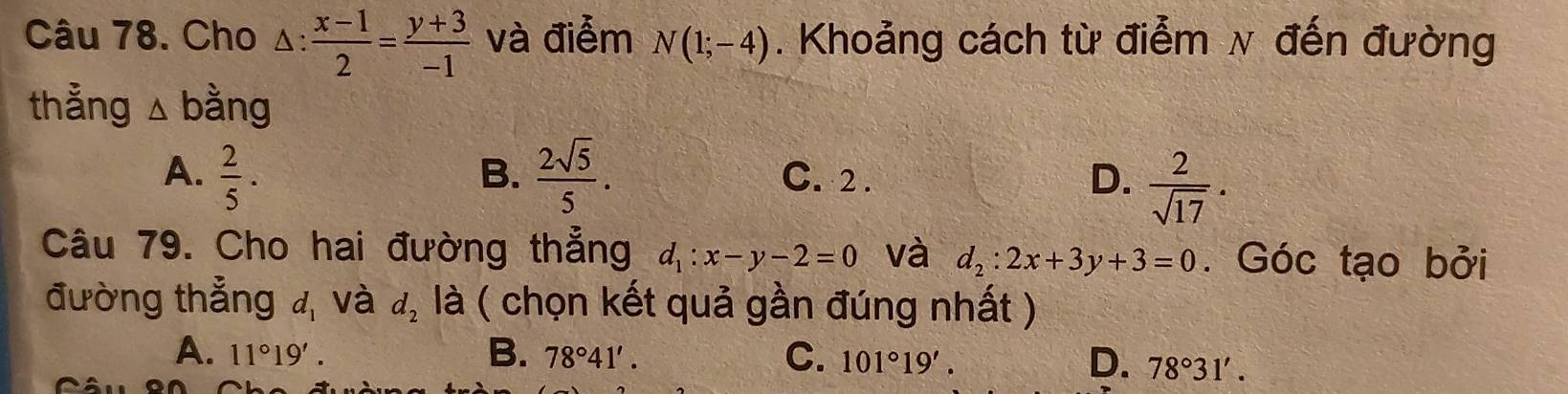 Cho △ : (x-1)/2 = (y+3)/-1  và điểm N(1;-4). Khoảng cách từ điểm ν đến đường
thẳng △ bang
A.  2/5 .  2sqrt(5)/5 . C. 2 . D.  2/sqrt(17) . 
B.
Câu 79. Cho hai đường thẳng d_1:x-y-2=0 và d_2:2x+3y+3=0. Góc tạo bởi
đường thẳng d_1 và d_2 là ( chọn kết quả gần đúng nhất )
B.
C.
A. 11°19'. 78°41'. 101°19'. D. 78°31'.