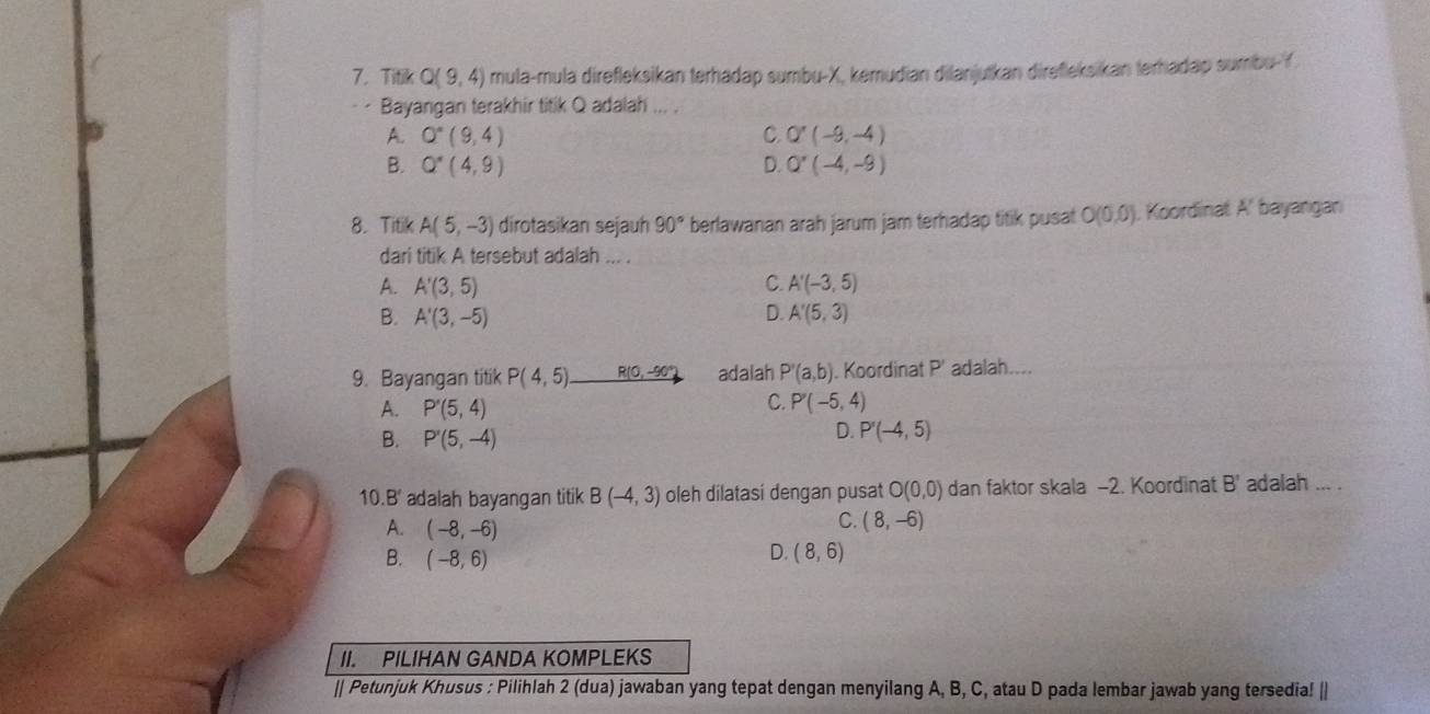 Titik Q(9,4) mula-mula direfleksikan terhadap sumbu- X, kemudian dilanjutkan direfleksikan terhadap sumbu- Y
Bayangan terakhir titik Q adalah ... .
A. Q^*(9,4) C. Q'(-9,-4)
B. Q^*(4,9) D. Q'(-4,-9)
8. Titik A(5,-3) dirotasikan sejauh 90° berlawanan arah jarum jam terhadap titik pusat O(0,0) Koordinat A' bayangan
dari titik A tersebut adalah ... .
C.
A. A'(3,5) A'(-3,5)
B. A'(3,-5) D. A'(5,3)
9. Bayangan titik P(4,5) _ R(0,-90° adalah P'(a,b). Koordinat P' adalah....
C.
A. P'(5,4) P'(-5,4)
B. P'(5,-4)
D. P'(-4,5)
10.B' adalah bayangan titik B(-4,3) oleh dilatasi dengan pusat O(0,0) dan faktor skala -2. Koordinat B' adalah ... .
A. (-8,-6)
C. (8,-6)
B. (-8,6)
D. (8,6)
II. PILIHAN GANDA KOMPLEKS
|| Petunjuk Khusus : Pilihlah 2 (dua) jawaban yang tepat dengan menyilang A, B, C, atau D pada lembar jawab yang tersedia! ||