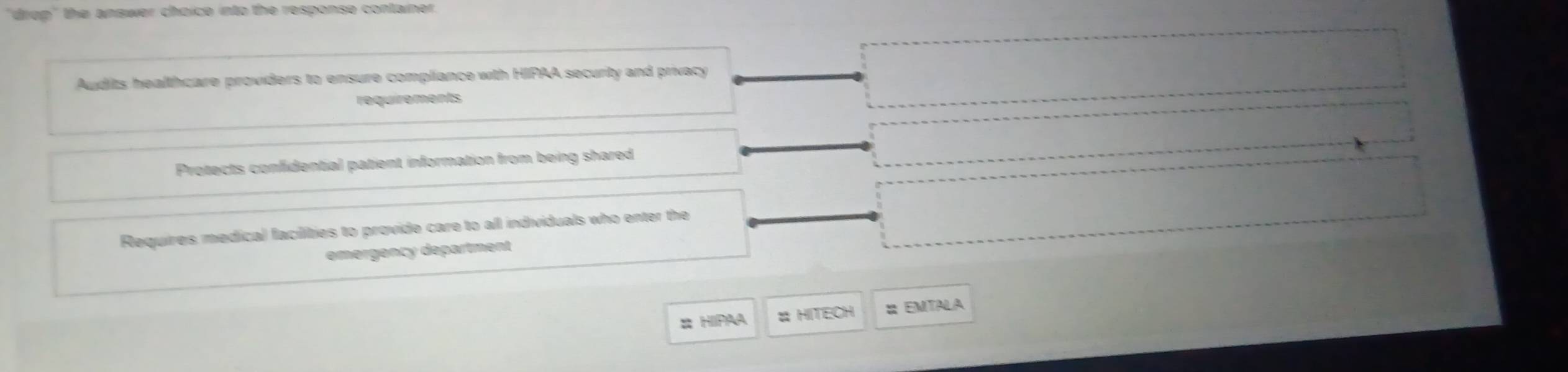 "drop" the answer choice into the response container.
Audits healthcare providers to ensure compliance with HIPAA security and privacy
requirements
Protects confidential patient information from being shared
Requires medical facilities to provide care to all individuals who enter the
emergency department
# HIPAA HITECH : EmtaLa