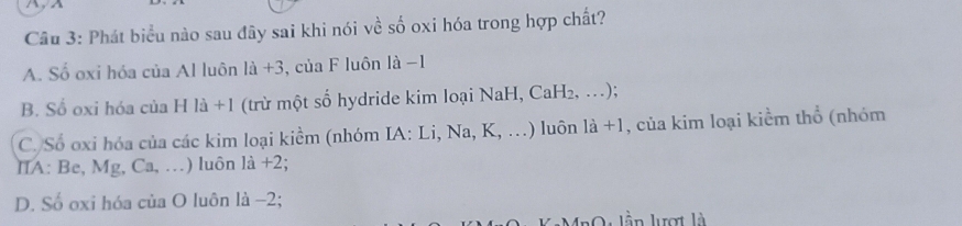 Phát biểu nào sau đây sai khi nói về số oxi hóa trong hợp chất?
A. Số oxi hóa của Al luôn 1a+3 , của F luôn là −1
B. Số oxi hóa của H là +1 (trừ một số hydride kim loại NaH, CaH₂, …);
C. Số oxi hóa của các kim loại kiểm (nhóm IA: Li, Na, K, …) luôn 1a+1 , của kim loại kiểm thổ (nhóm
IA: Be, Mg, Ca, …) luôn là +2;
D. Số oxi hóa của O luôn là −2;
l l n lượt là