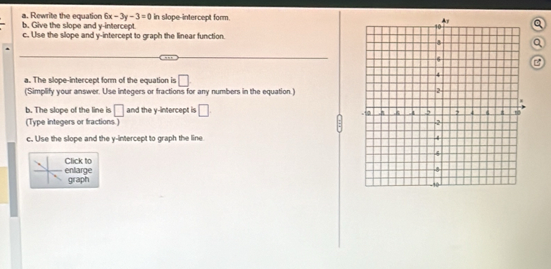 Rewrite the equation 6x-3y-3=0 in slope-intercept form. 
b. Give the slope and y-intercept Q 
c. Use the slope and y-intercept to graph the linear function. 
Q 
B 
a. The slope-intercept form of the equation is □. 
(Simplify your answer. Use integers or fractions for any numbers in the equation.) 
b. The slope of the line is □ and the y-intercept is □. 
(Type integers or fractions.) 
c. Use the slope and the y-intercept to graph the line 
Click to 
enlarge 
graph