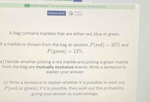 Multi Part Question - when you answer this question we'll mark each part individually 
Caloulator 
Bookwork code: 1E not allowed 
A bag contains marbles that are either red, blue or green. 
If a marble is chosen from the bag at random, P(red)=35% and
P(green)=13%. 
a) Decide whether picking a red marble and picking a green marble 
from the bag are mutually exclusive events. Write a sentence to 
explain your answer. 
b) Write a sentence to explain whether it is possible to work out 
P(red or green). If it is possible, then work out this probability, 
giving your answer as a percentage.