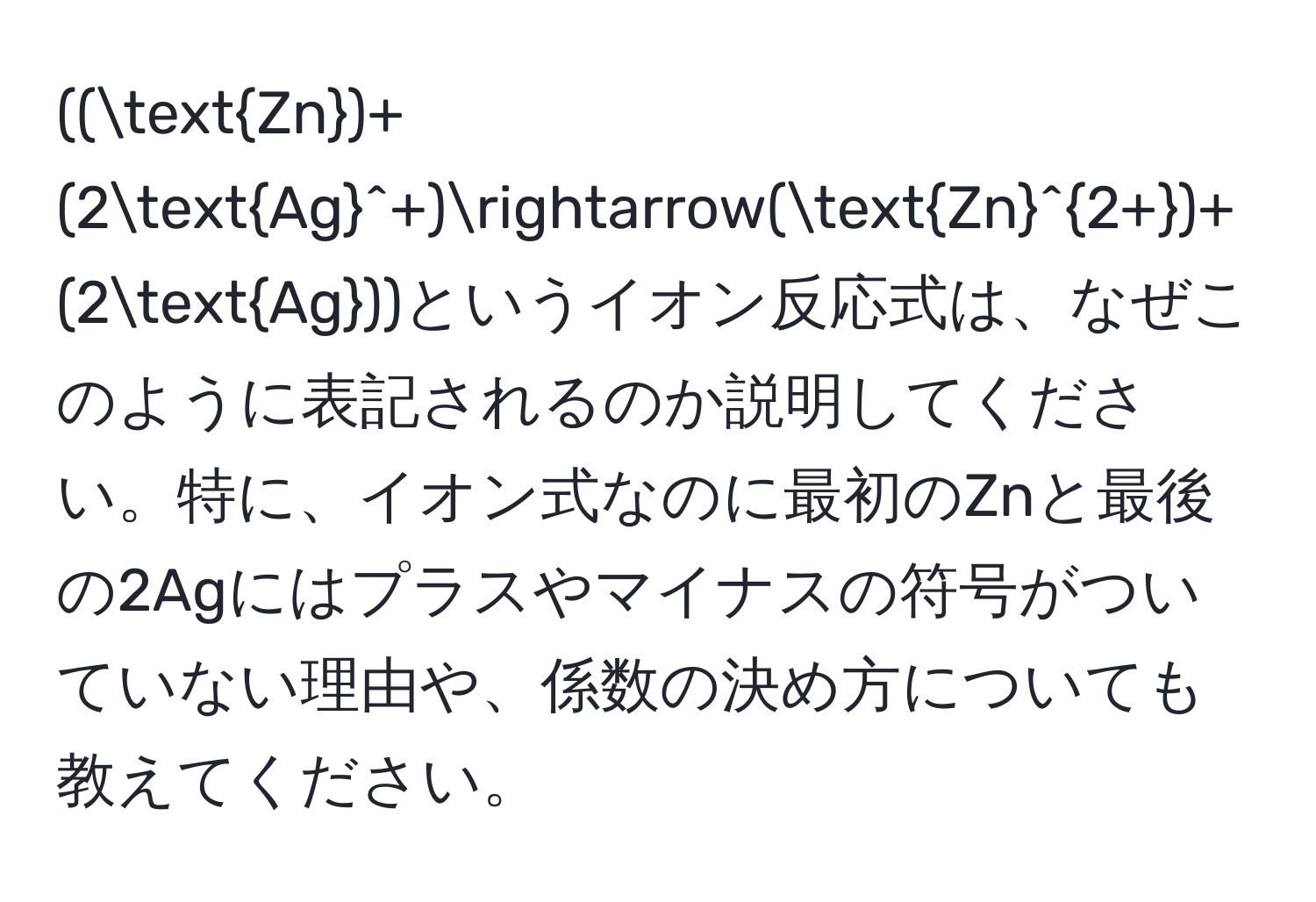 ((Zn)+(2(Ag)^(+)arrow(Zn)^2+)+(2Ag))というイオン反応式は、なぜこのように表記されるのか説明してください。特に、イオン式なのに最初のZnと最後の2Agにはプラスやマイナスの符号がついていない理由や、係数の決め方についても教えてください。