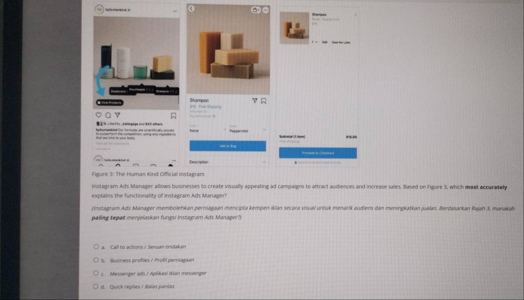 byhumaneint s
Shampoo
AOS Fre Shasc
that are kind to your bods ts sutperforn the compettion, wsing onty ingredents None Peppereint
Subratar (1 item) 81B.00

Proceed to Checeaut
Description
Figure 3: The Human Kind Official Instagram
Instagram Ads Manager allows businesses to create visually appealing ad campaigns to attract audiences and increase sales. Based on Figure 3, which most accurately
explains the functionality of Instagram Ads Manager?
(Instagram Ads Manager membolehkan perniagaan mencipta kempen iklan secara visual untuk menarik audiens dan meningkatkan jualan. Berdasarkan Rajah 3, manakah
paling tepat menjelaskan fungsi Instagram Ads Manager?)
a. Call to actions / Seruan tindakan
b. Business profiles / Profil perniagaan
c. Messenger ads / Aplikasi iklan messenger
d. Quick replies / Balas pantas