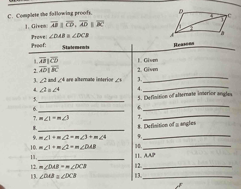 Complete the following proofs. 
1. Given: overline AB||overline CD, overline AD||overline BC
Prove: ∠ DAB≌ ∠ DCB
Proof: Statements 
Reasons 
1. overline AB||overline CD 1. Given 
2. overline ADparallel overline BC 2. Given 
3. ∠ 2 and ∠ 4 are alternate interior ∠ s 3. 
_ 
4. ∠ 2≌ ∠ 4 4. 
_ 
5._ 
5. Definition of alternate interior angles 
6._ 
6. 
_ 
7. m∠ 1=m∠ 3 7._ 
8._ 
8. Definition of ≅ angles 
9. m∠ 1+m∠ 2=m∠ 3+m∠ 4 9._ 
10. m∠ 1+m∠ 2=m∠ DAB 10._ 
11._ 
11. AAP 
12. m∠ DAB=m∠ DCB 12._ 
13. ∠ DAB≌ ∠ DCB 13._ 
F