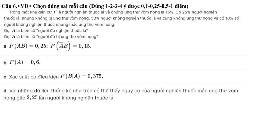 Câu 6. Chọn đúng sai mỗi câu (Đúng 1 -2 -3 -4 ý được 0, 1 -0, 25 -0, 5 -1 điểm)
Trong một khu dân cư, tỉ lệ người nghiện thuốc lá và chứng ung thư vòm họng là 15%. Có 25% người nghiện
thuốc lá, nhưng không bị ung thư vòm họng, 50% người không nghiện thuốc lá và cũng không ung thư họng và có 10% số
người không nghiện thuốc nhưng mắc ung thư vòm họng.
Gọi A là biến cố ''người đó nghiện thuốc lá''
Gọi B là biến cố ''người đó bị ung thư vòm họng''
a. P(AB)=0,25; P(overline AB)=0,15.
b. P(A)=0,6.
c. Xác suất có điều kiện P(B|A)=0,375.
d. Với những dữ liệu thống kê như trên có thể thấy nguy cơ của người nghiện thuốc mắc ung thư vòm
họng gấp 2, 25 lần người không nghiện thuốc lá.