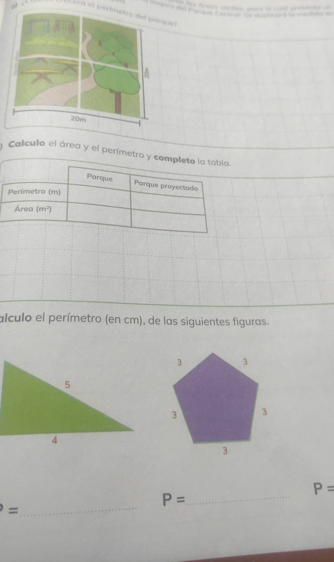 mar las áreas verdes, pars la cont presenta un 
* Mejora del Parque Centraf Se dupticara la medida de 
cerá el perimetro del parque 
Calculo el área y el perímetro y completo la tabla. 
Parque Parque proyectado 
Perímetro (m) 
Área (m^2)
alculo el perímetro (en cm), de las siguientes figuras.
P=
_ 
_ P=
=