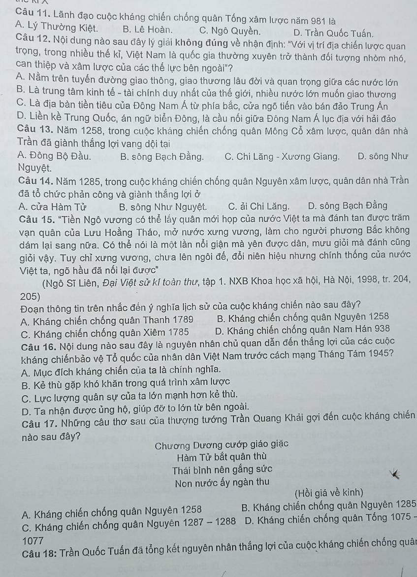 Lãnh đạo cuộc kháng chiến chống quân Tống xâm lược năm 981 là
A. Lý Thường Kiệt. B. Lê Hoàn. C. Ngô Quyền. D. Trần Quốc Tuấn.
Câu 12. Nội dung nào sau đây lý giải không đúng về nhận định: "Với vị trí địa chiến lược quan
trọng, trong nhiều thế kỉ, Việt Nam là quốc gia thường xuyên trở thành đối tượng nhòm nhó,
can thiệp và xâm lược của các thế lực bên ngoài"?
A. Nằm trên tuyến đường giao thông, giao thương lâu đời và quan trọng giữa các nước lớn
B. Là trung tâm kinh tế - tài chính duy nhất của thế giới, nhiều nước lớn muốn giao thương
C. Là địa bàn tiền tiêu của Đông Nam Á từ phía bắc, cửa ngõ tiến vào bán đảo Trung Án
D. Liền kề Trung Quốc, án ngữ biển Đông, là cầu nối giữa Đông Nam Á lục địa với hải đảo
Câu 13. Năm 1258, trong cuộc kháng chiến chống quân Mông Cổ xâm lược, quân dân nhà
Trần đã giành thắng lợi vang dội tại
A. Đông Bộ Đầu. B. sông Bạch Đằng. C. Chi Lăng - Xương Giang. D. sông Như
Nguyệt.
Câu 14. Năm 1285, trong cuộc kháng chiến chống quân Nguyên xâm lược, quân dân nhà Trần
đã tổ chức phản công và giành thắng lợi ở
A. cửa Hàm Tử B. sông Như Nguyệt. C. ải Chi Lăng. D. sông Bạch Đằng
Câu 15. "Tiền Ngô vương có thể lấy quân mới họp của nước Việt ta mà đánh tan được trăm
vạn quân của Lưu Hoằng Tháo, mở nước xưng vương, làm cho người phương Bắc không
dám lại sang nữa. Có thể nói là một lần nổi giận mà yên được dân, mưu giỏi mà đánh cũng
giỏi vậy. Tuy chỉ xưng vương, chưa lên ngôi đế, đổi niên hiệu nhưng chính thống của nước
Việt ta, ngõ hầu đã nối lại được''
(Ngô Sĩ Liên, Đại Việt sử kí toàn thư, tập 1. NXB Khoa học xã hội, Hà Nội, 1998, tr. 204,
205)
Đoạn thông tin trên nhắc đến ý nghĩa lịch sử của cuộc kháng chiến nào sau đây?
A. Kháng chiến chống quân Thanh 1789 B. Kháng chiến chống quân Nguyên 1258
C. Kháng chiến chống quân Xiêm 1785  D. Kháng chiến chống quân Nam Hán 938
Câu 16. Nội dung nào sau đây là nguyên nhân chủ quan dẫn đến thắng lợi của các cuộc
kháng chiếnbảo vệ Tổ quốc của nhân dân Việt Nam trước cách mạng Tháng Tám 1945?
A. Mục đích kháng chiến của ta là chính nghĩa.
B. Kẻ thù gặp khó khăn trong quá trình xâm lược
C. Lực lượng quân sự của ta lớn mạnh hơn kẻ thù.
D. Ta nhận được ủng hộ, giúp đỡ to lớn từ bên ngoài.
Câu 17. Những câu thơ sau của thượng tướng Trần Quang Khải gợi đến cuộc kháng chiến
nào sau đây?
Chương Dương cướp giáo giặc
Hàm Tử bắt quân thù
Thái bình nên gắng sức
Non nước ấy ngàn thu
(Hồi giá về kinh)
A. Kháng chiến chống quân Nguyên 1258 B. Kháng chiến chống quân Nguyên 1285
C. Kháng chiến chống quân Nguyên 1287 - 1288 D. Kháng chiến chống quân Tống 1075
1077
Câu 18: Trần Quốc Tuấn đã tổng kết nguyên nhân thắng lợi của cuộc kháng chiến chống quân