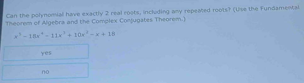 Can the polynomial have exactly 2 real roots, including any repeated roots? (Use the Fundamental
Theorem of Algebra and the Complex Conjugates Theorem.)
x^5-18x^4-11x^3+10x^2-x+18
yes
no