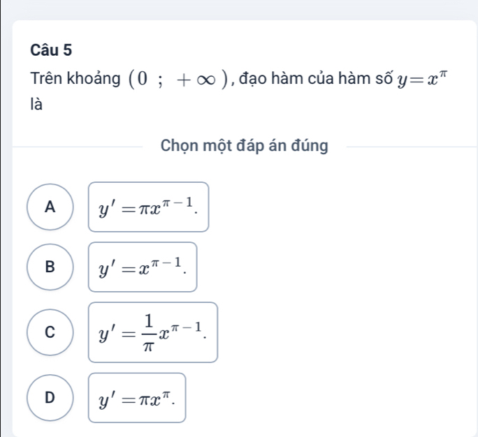 Trên khoảng (0;+∈fty ) , đạo hàm của hàm số y=x^(π)
là
Chọn một đáp án đúng
A y'=π x^(π -1).
B y'=x^(π -1).
C y'= 1/π  x^(π -1).
D y'=π x^(π).