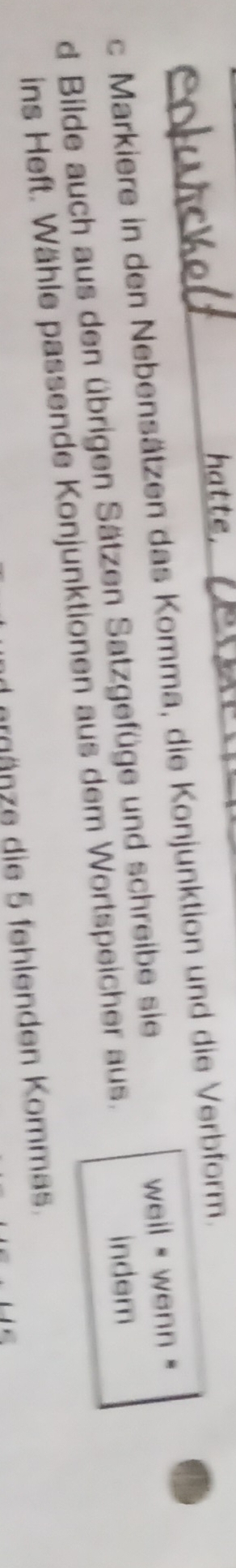 hatte, 
c Markiere in den Nebensätzen das Komma, die Konjunktion und die Verbform. 
d Bilde auch aus den übrigen Sätzen Satzgefüge und schreibe sie weil wenn . 
ins Heft. Wähle passende Konjunktionen aus dem Wortspeicher aus. indem 
ergänze die 5 fehlenden Kommas.