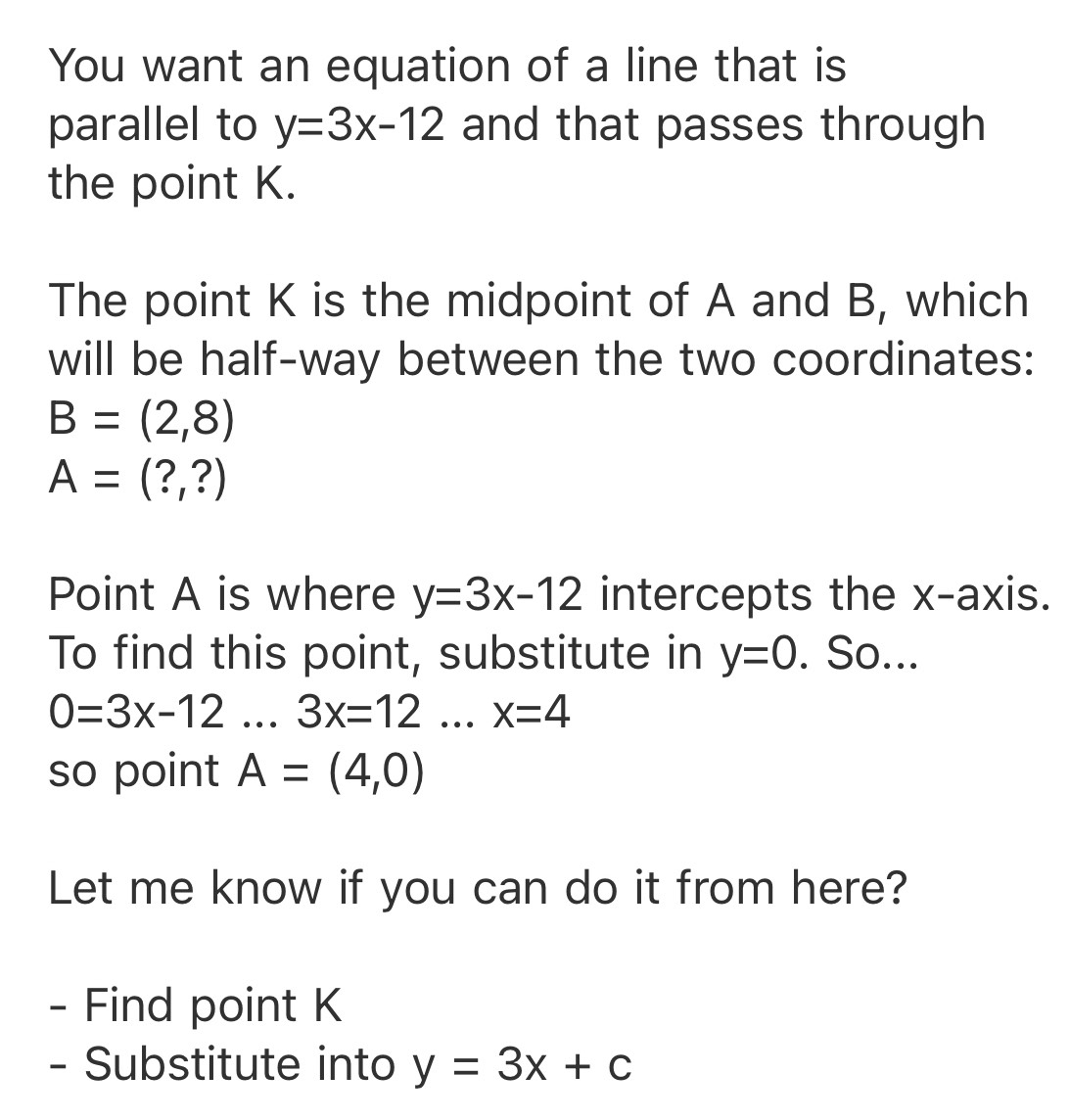 You want an equation of a line that is 
parallel to y=3x-12 and that passes through 
the point K. 
The point K is the midpoint of A and B, which 
will be half-way between the two coordinates:
B=(2,8)
A=(?,?)
Point A is where y=3x-12 intercepts the x-axis. 
To find this point, substitute in y=0. So...
0=3x-12...3x=12...x=4
so point A=(4,0)
Let me know if you can do it from here? 
- Find point K
- Substitute into y=3x+c