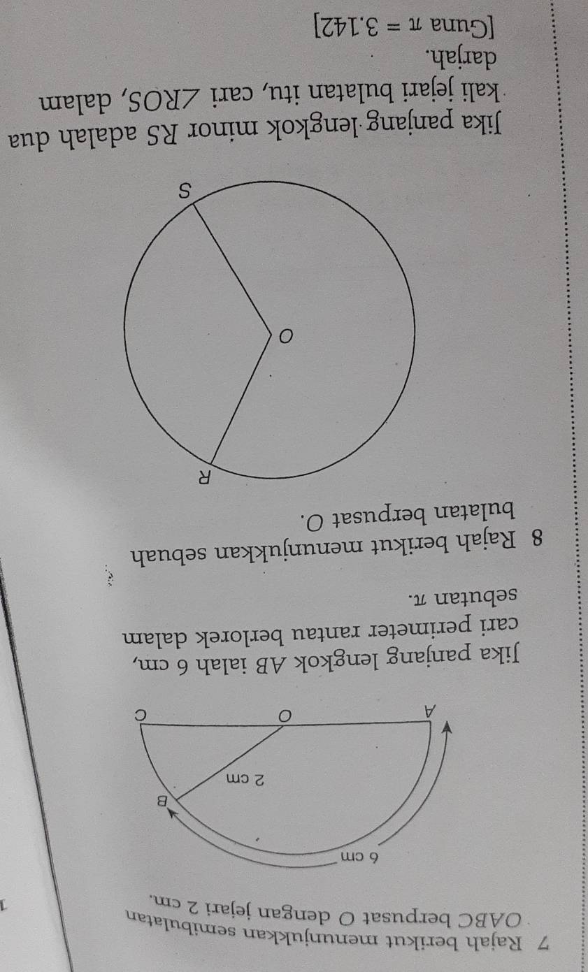 Rajah berikut menunjukkan semibulatan
OABC berpusat O dengan jejari 2 cm.
1
6 cm
B
2 cm
A 
C 
Jika panjang lengkok AB ialah 6 cm, 
cari perimeter rantau berlorek dalam 
sebutan π. 
8 Rajah berikut menunjukkan sebuah 
bulatan berpusat O. 
Jika panjang lengkok minor RS adalah dua 
kali jejari bulatan itu, cari ∠ ROS , dalam 
darjah. 
[Guna π =3.142]