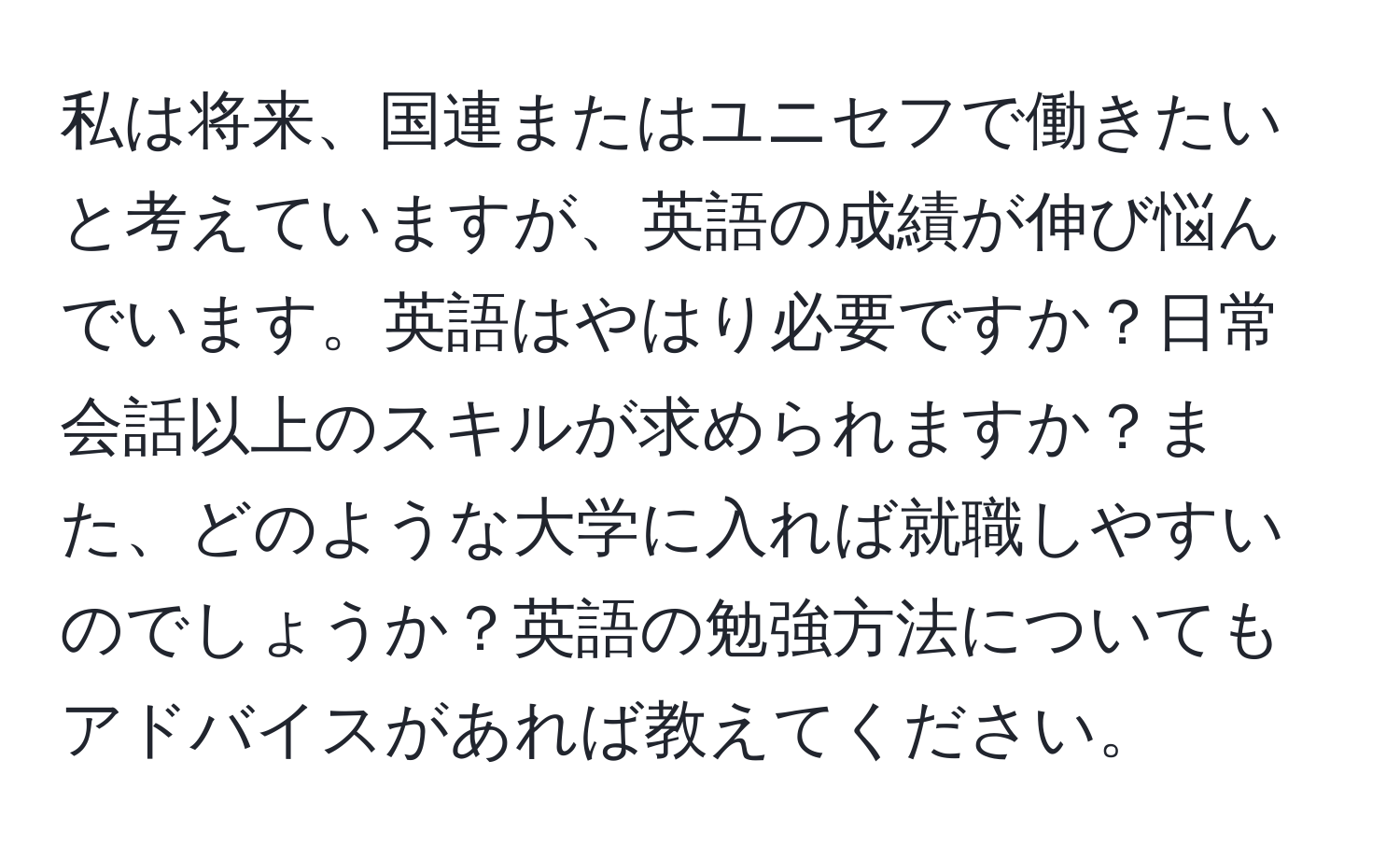 私は将来、国連またはユニセフで働きたいと考えていますが、英語の成績が伸び悩んでいます。英語はやはり必要ですか？日常会話以上のスキルが求められますか？また、どのような大学に入れば就職しやすいのでしょうか？英語の勉強方法についてもアドバイスがあれば教えてください。