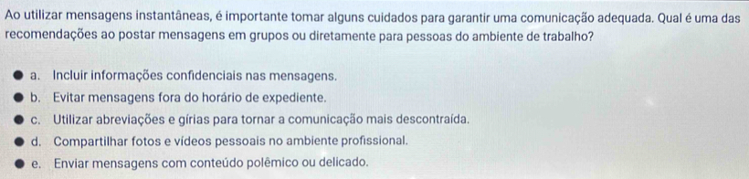 Ao utilizar mensagens instantâneas, é importante tomar alguns cuidados para garantir uma comunicação adequada. Qual é uma das
recomendações ao postar mensagens em grupos ou diretamente para pessoas do ambiente de trabalho?
a. Incluir informações confidenciais nas mensagens.
b. Evitar mensagens fora do horário de expediente.
c. Utilizar abreviações e gírias para tornar a comunicação mais descontraída.
d. Compartilhar fotos e vídeos pessoais no ambiente profissional.
e. Enviar mensagens com conteúdo polêmico ou delicado.